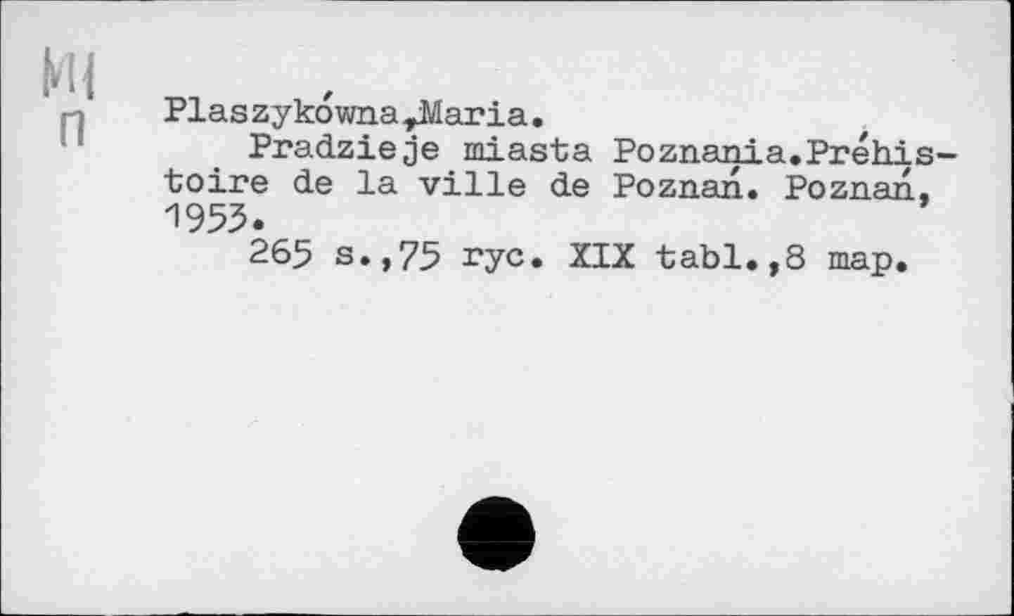 ﻿Ml п
Pias zykowna ^Maria.
Pradzieje miasta Poznania.Préhistoire de la ville de Poznan« Poznan. И955.
265 s.,75 rye. XIX tabl.,8 map.